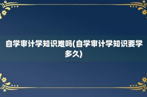 自学审计学知识难吗(自学审计学知识要学多久)