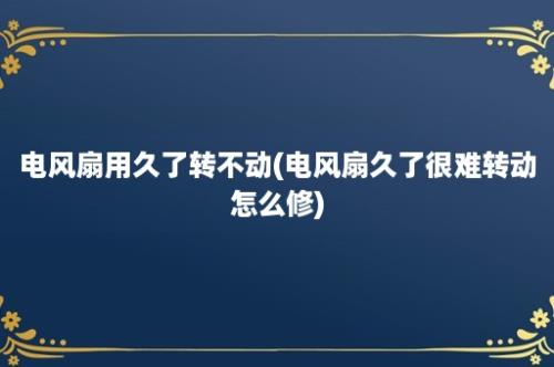 电风扇用久了转不动(电风扇久了很难转动怎么修)