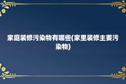 家庭装修污染物有哪些(家里装修主要污染物)