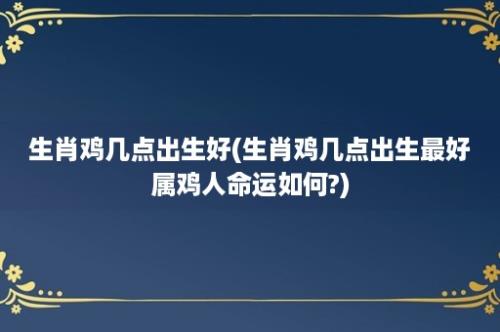 生肖鸡几点出生好(生肖鸡几点出生最好属鸡人命运如何?)