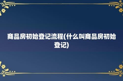 商品房初始登记流程(什么叫商品房初始登记)