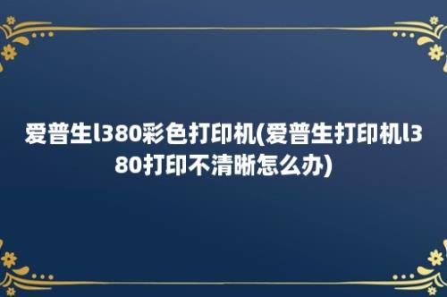 爱普生l380彩色打印机(爱普生打印机l380打印不清晰怎么办)