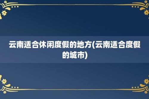 云南适合休闲度假的地方(云南适合度假的城市)