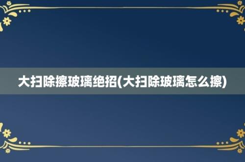 大扫除擦玻璃绝招(大扫除玻璃怎么擦)