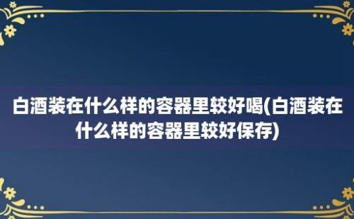 白酒装在什么样的容器里较好喝(白酒装在什么样的容器里较好保存)