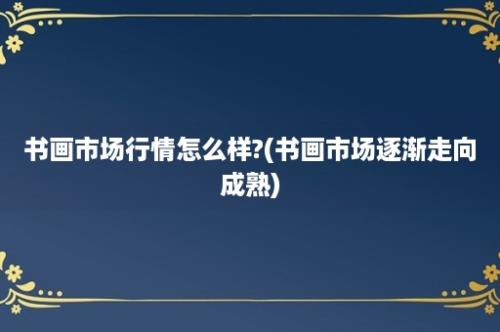 书画市场行情怎么样?(书画市场逐渐走向成熟)