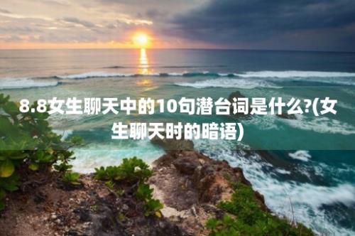 8.8女生聊天中的10句潜台词是什么?(女生聊天时的暗语)