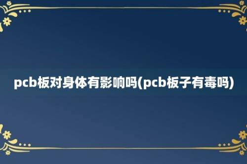 pcb板对身体有影响吗(pcb板子有毒吗)