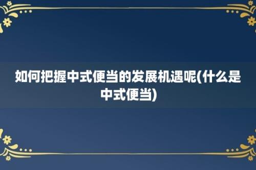 如何把握中式便当的发展机遇呢(什么是中式便当)