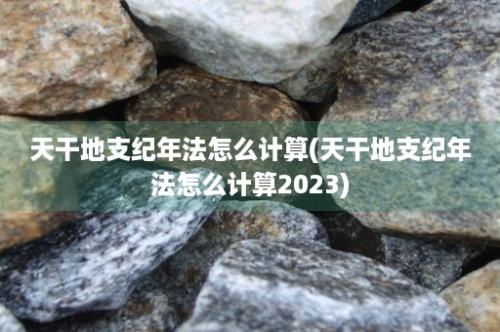 天干地支纪年法怎么计算(天干地支纪年法怎么计算2023)