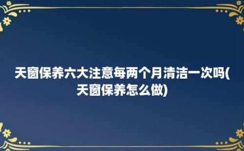 天窗保养六大注意每两个月清洁一次吗(天窗保养怎么做)