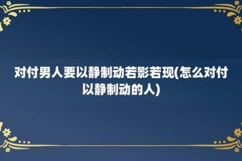 对付男人要以静制动若影若现(怎么对付以静制动的人)