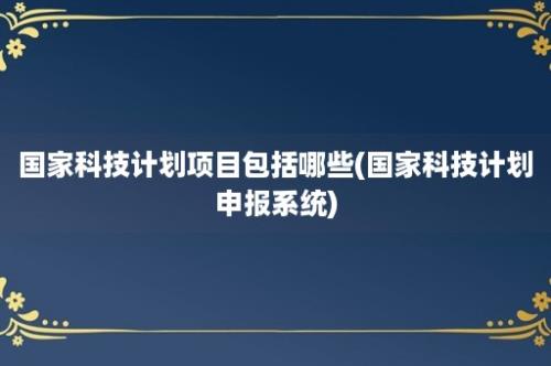 国家科技计划项目包括哪些(国家科技计划申报系统)