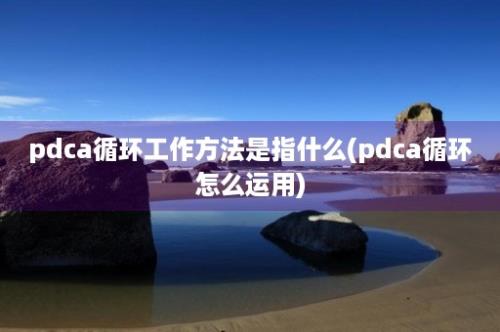 pdca循环工作方法是指什么(pdca循环怎么运用)