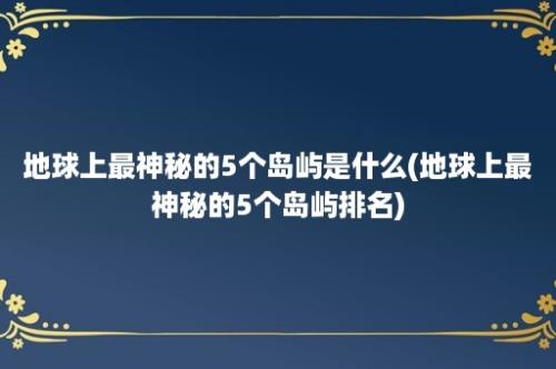 地球上最神秘的5个岛屿是什么(地球上最神秘的5个岛屿排名)