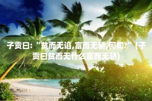 子贡曰:“贫而无谄,富而无骄,何如?”(子贡曰贫而无什么富而无骄)