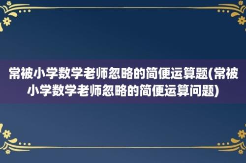 常被小学数学老师忽略的简便运算题(常被小学数学老师忽略的简便运算问题)