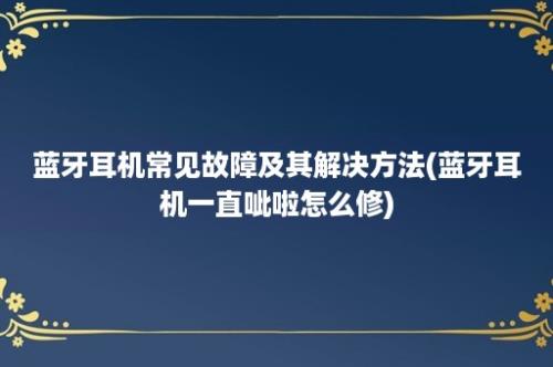 蓝牙耳机常见故障及其解决方法(蓝牙耳机一直呲啦怎么修)