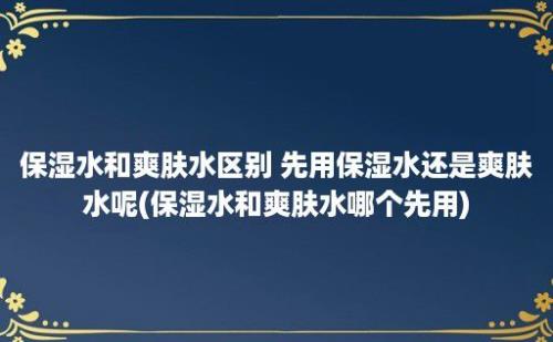 保湿水和爽肤水区别 先用保湿水还是爽肤水呢(保湿水和爽肤水哪个先用)