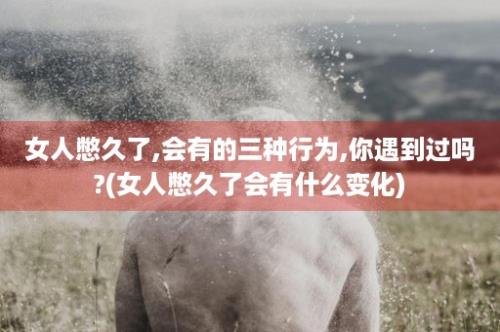 女人憋久了,会有的三种行为,你遇到过吗?(女人憋久了会有什么变化)