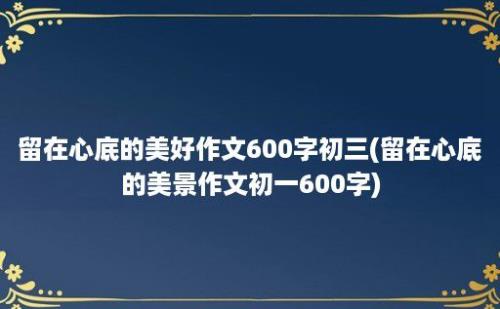 留在心底的美好作文600字初三(留在心底的美景作文初一600字)