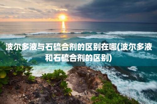 波尔多液与石硫合剂的区别在哪(波尔多液和石硫合剂的区别)