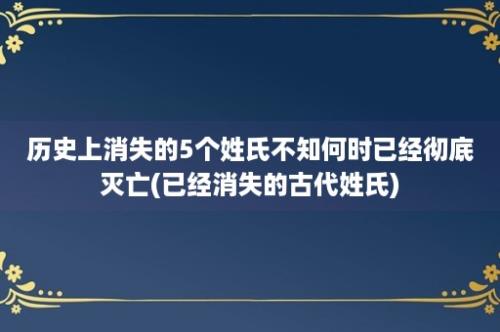 历史上消失的5个姓氏不知何时已经彻底灭亡(已经消失的古代姓氏)