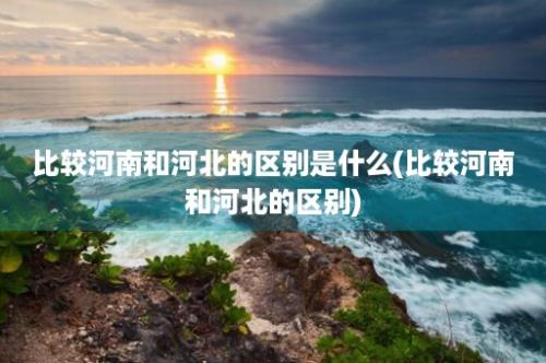 比较河南和河北的区别是什么(比较河南和河北的区别)