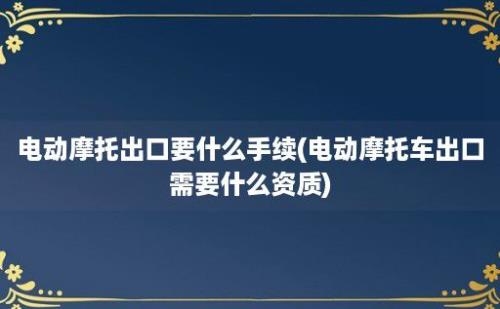 电动摩托出口要什么手续(电动摩托车出口需要什么资质)