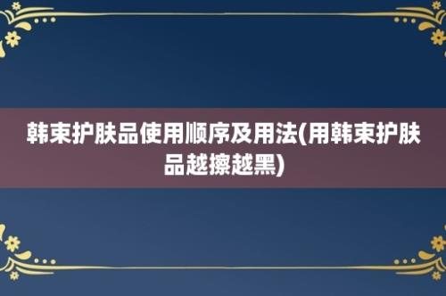 韩束护肤品使用顺序及用法(用韩束护肤品越擦越黑)