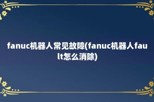 fanuc机器人常见故障(fanuc机器人fault怎么消除)