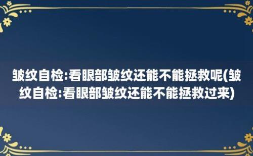 皱纹自检:看眼部皱纹还能不能拯救呢(皱纹自检:看眼部皱纹还能不能拯救过来)