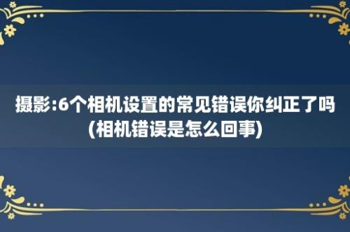 摄影:6个相机设置的常见错误你纠正了吗(相机错误是怎么回事)