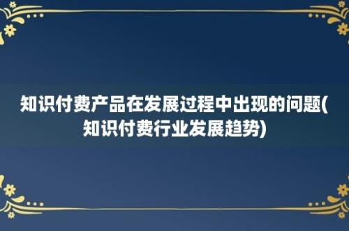 知识付费产品在发展过程中出现的问题(知识付费行业发展趋势)