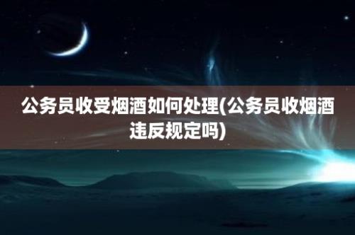 公务员收受烟酒如何处理(公务员收烟酒违反规定吗)