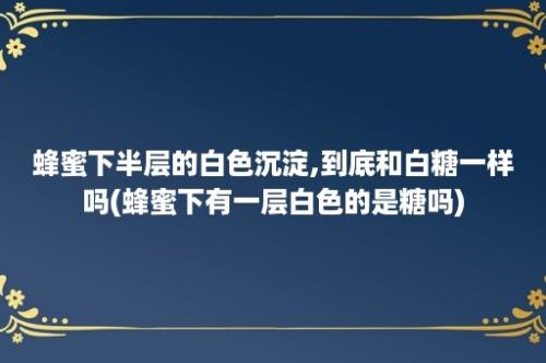 蜂蜜下半层的白色沉淀,到底和白糖一样吗(蜂蜜下有一层白色的是糖吗)