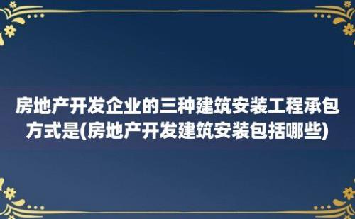 房地产开发企业的三种建筑安装工程承包方式是(房地产开发建筑安装包括哪些)