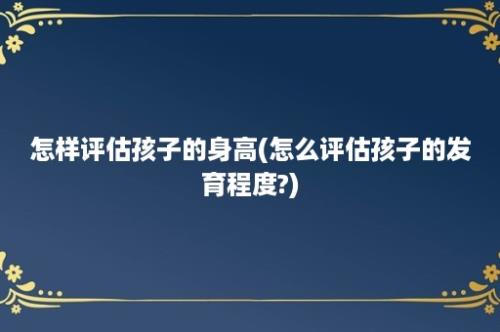 怎样评估孩子的身高(怎么评估孩子的发育程度?)