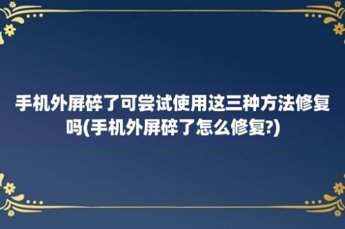 手机外屏碎了可尝试使用这三种方法修复吗(手机外屏碎了怎么修复?)