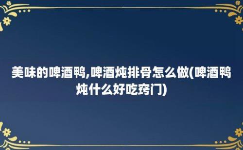 美味的啤酒鸭,啤酒炖排骨怎么做(啤酒鸭炖什么好吃窍门)