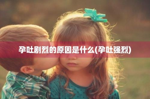 孕吐剧烈的原因是什么(孕吐强烈)