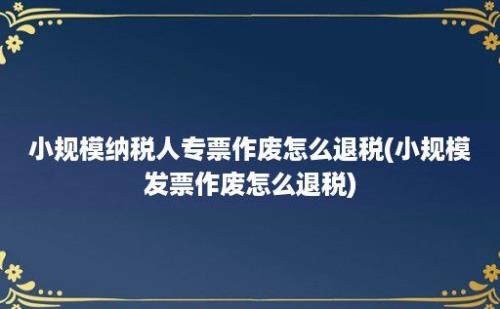 小规模纳税人专票作废怎么退税(小规模发票作废怎么退税)