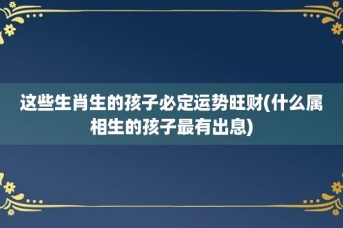 这些生肖生的孩子必定运势旺财(什么属相生的孩子最有出息)