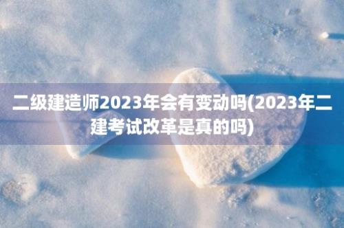 二级建造师2023年会有变动吗(2023年二建考试改革是真的吗)