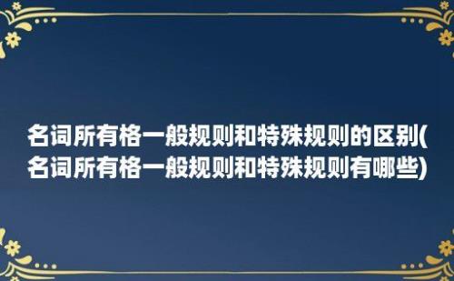 名词所有格一般规则和特殊规则的区别(名词所有格一般规则和特殊规则有哪些)