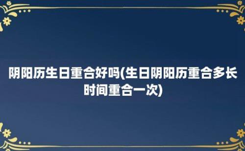 阴阳历生日重合好吗(生日阴阳历重合多长时间重合一次)