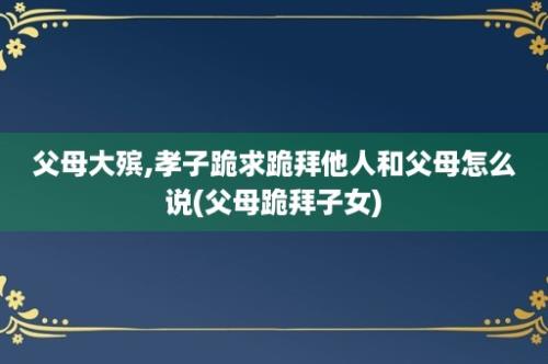 父母大殡,孝子跪求跪拜他人和父母怎么说(父母跪拜子女)