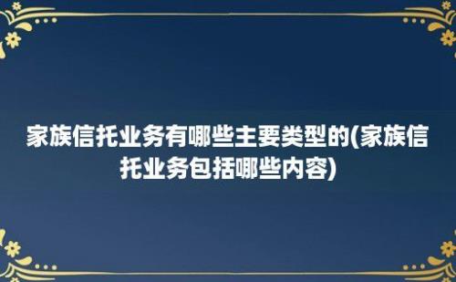 家族信托业务有哪些主要类型的(家族信托业务包括哪些内容)