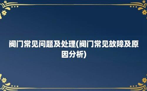 阀门常见问题及处理(阀门常见故障及原因分析)