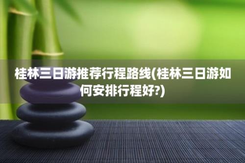 桂林三日游推荐行程路线(桂林三日游如何安排行程好?)